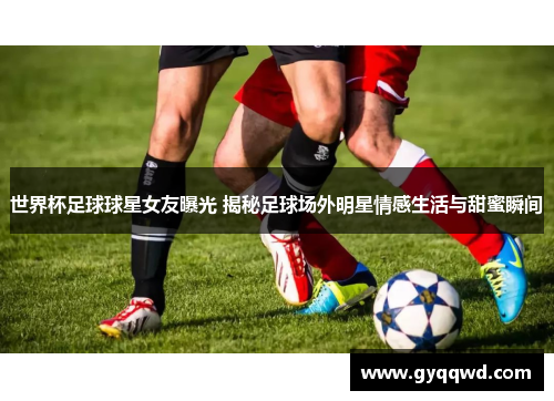 世界杯足球球星女友曝光 揭秘足球场外明星情感生活与甜蜜瞬间