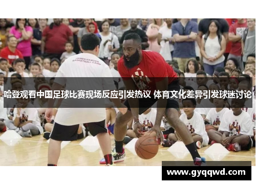 哈登观看中国足球比赛现场反应引发热议 体育文化差异引发球迷讨论